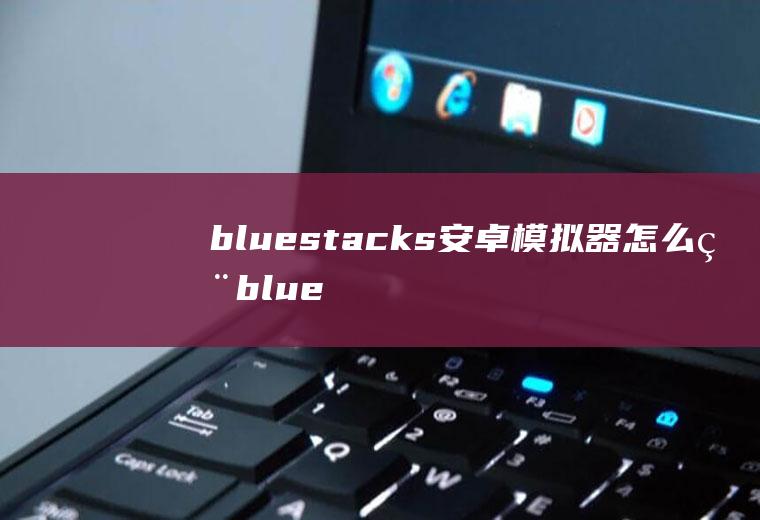 bluestacks安卓模拟器怎么用bluestacks蓝叠安卓模拟器下载