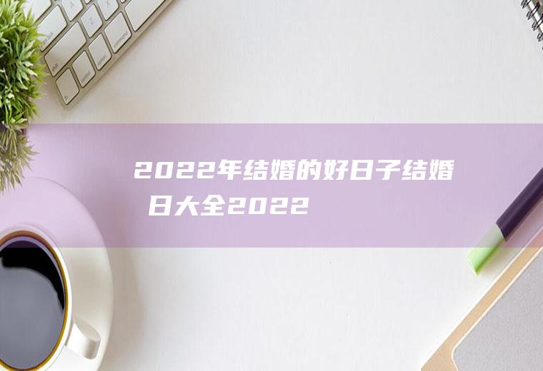 2022年结婚的好日子+结婚吉日大全2022年结婚的好日子结婚吉日大全