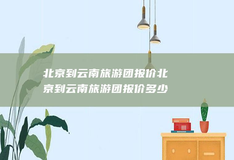 北京到云南旅游团报价北京到云南旅游团报价多少