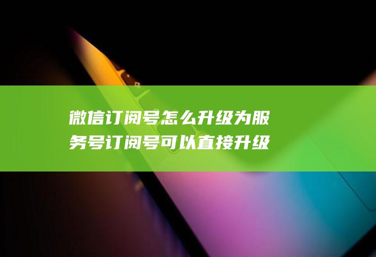 微信订阅号怎么升级为服务号订阅号可以直接升级为服务号