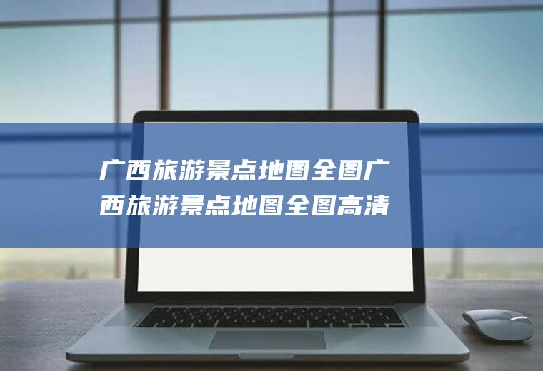 广西旅游景点地图全图广西旅游景点地图全图高清版大图