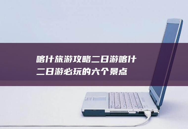 喀什旅游攻略二日游喀什二日游必玩的六个景点