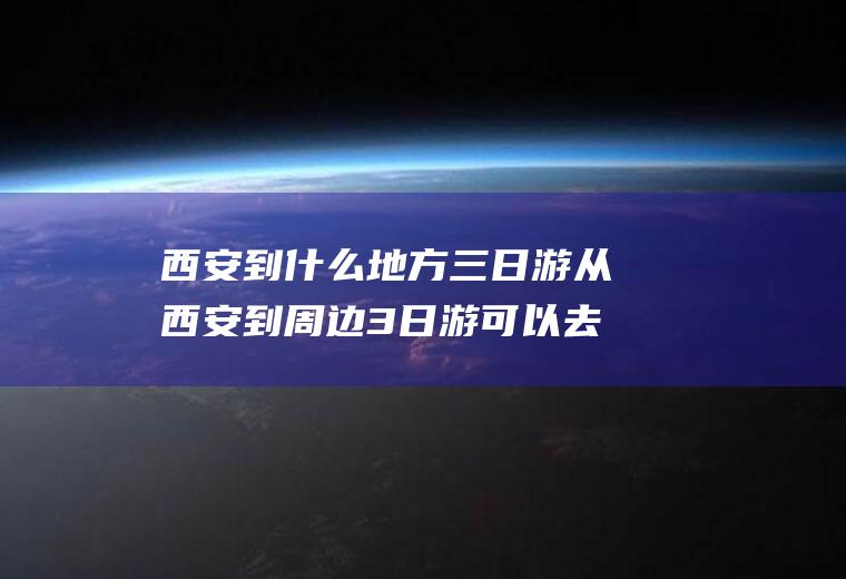 西安到什么地方三日游从西安到周边3日游可以去哪