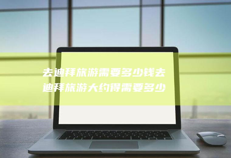 去迪拜旅游需要多少钱去迪拜旅游大约得需要多少费用抱团