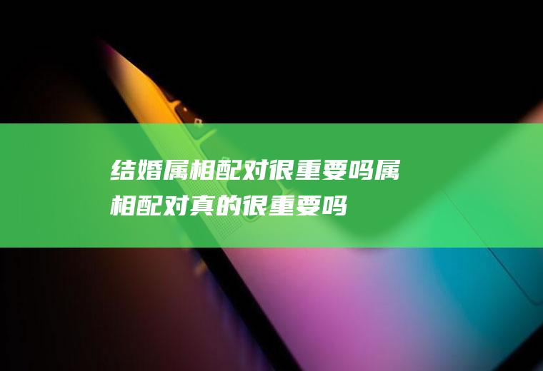 结婚属相配对很重要吗属相配对真的很重要吗