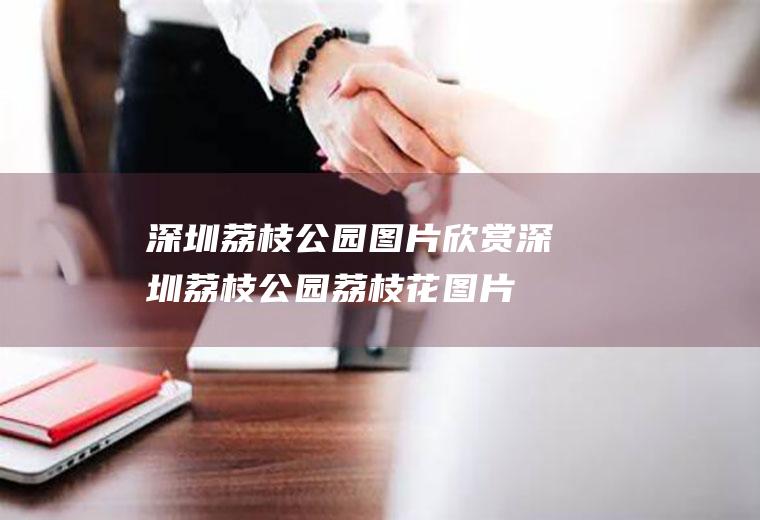 深圳荔枝公园图片欣赏深圳荔枝公园荔枝花图片