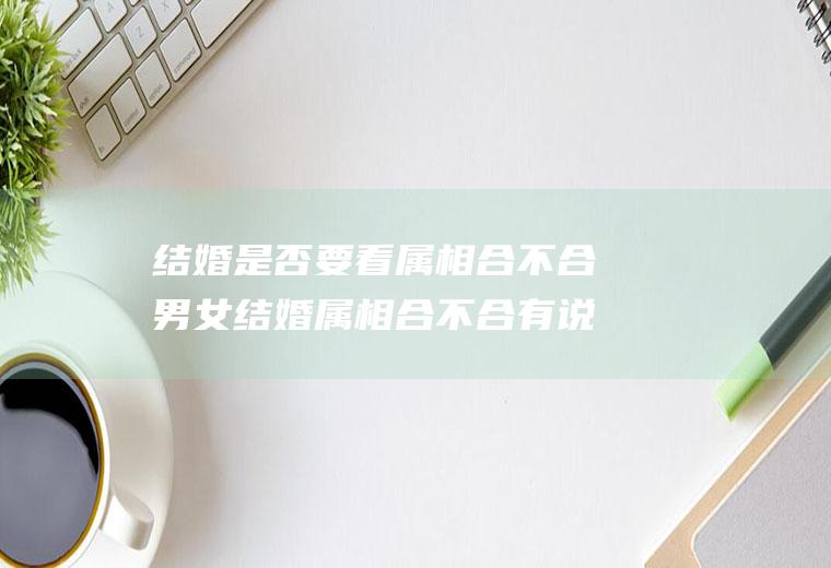 结婚是否要看属相合不合男女结婚属相合不合有说法没