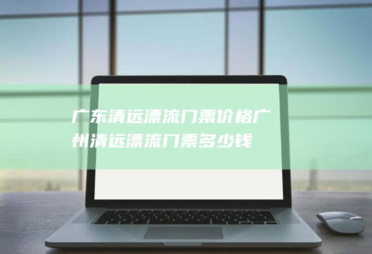 广东清远漂流门票价格广州清远漂流门票多少钱