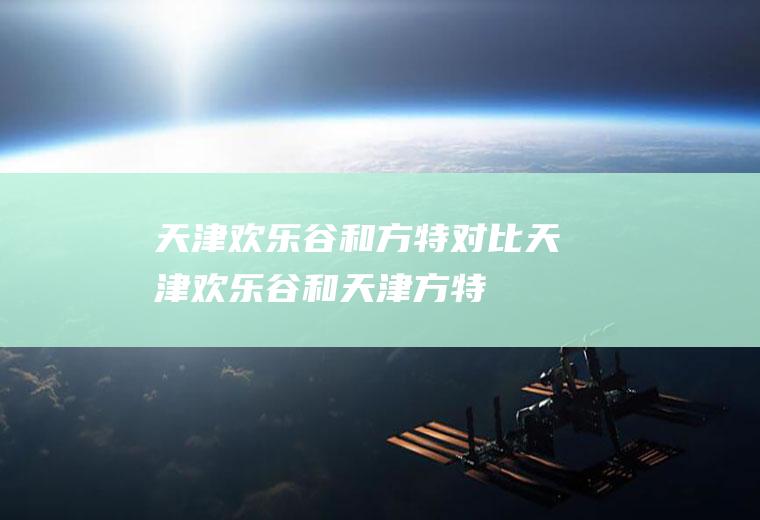 天津欢乐谷和方特对比天津欢乐谷和天津方特