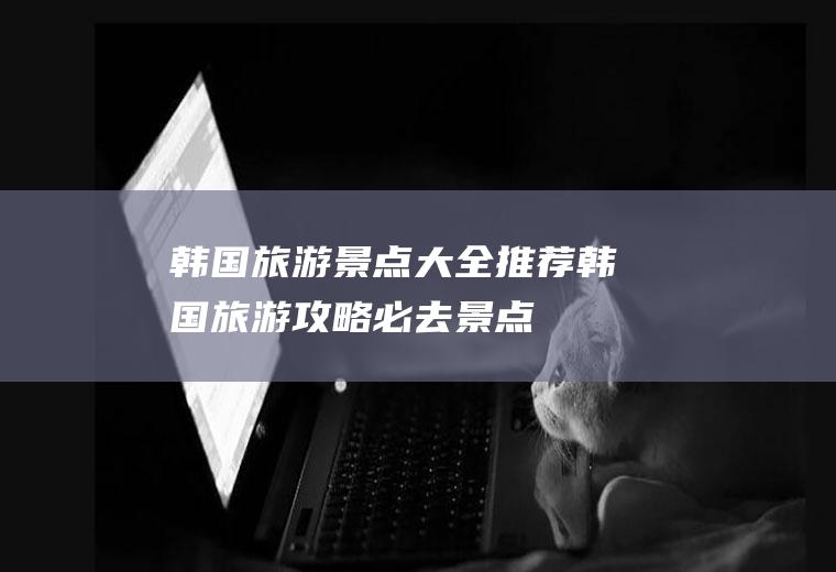 韩国旅游景点大全推荐韩国旅游攻略必去景点