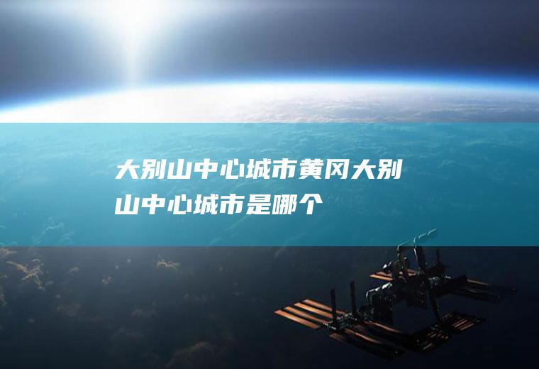 大别山中心城市黄冈大别山中心城市是哪个