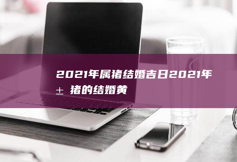 2021年属猪结婚吉日2021年属猪的结婚黄道吉日