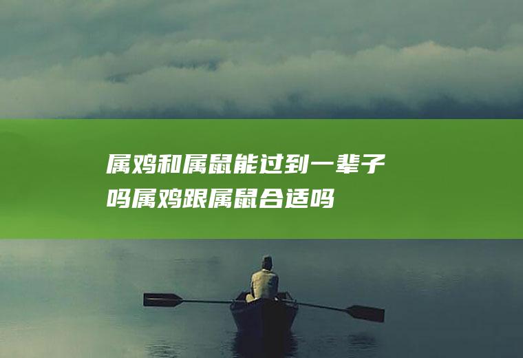 属鸡和属鼠能过到一辈子吗属鸡跟属鼠合适吗