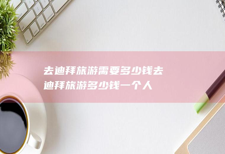 去迪拜旅游需要多少钱去迪拜旅游多少钱一个人