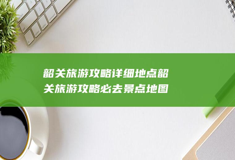 韶关旅游攻略详细地点韶关旅游攻略必去景点地图
