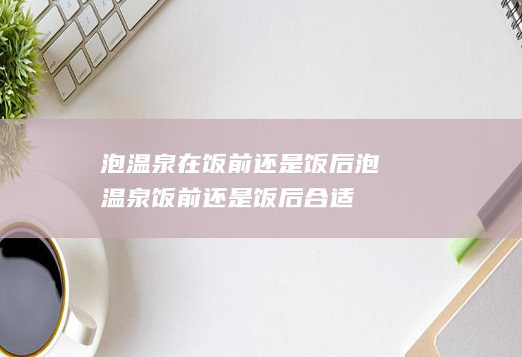 泡温泉在饭前还是饭后泡温泉饭前还是饭后合适