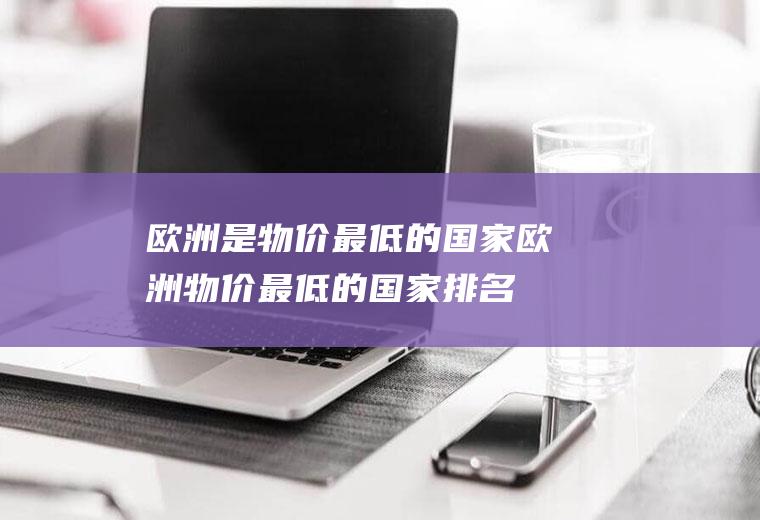 欧洲是物价最低的国家欧洲物价最低的国家排名