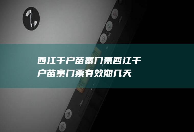 西江千户苗寨门票西江千户苗寨门票有效期几天