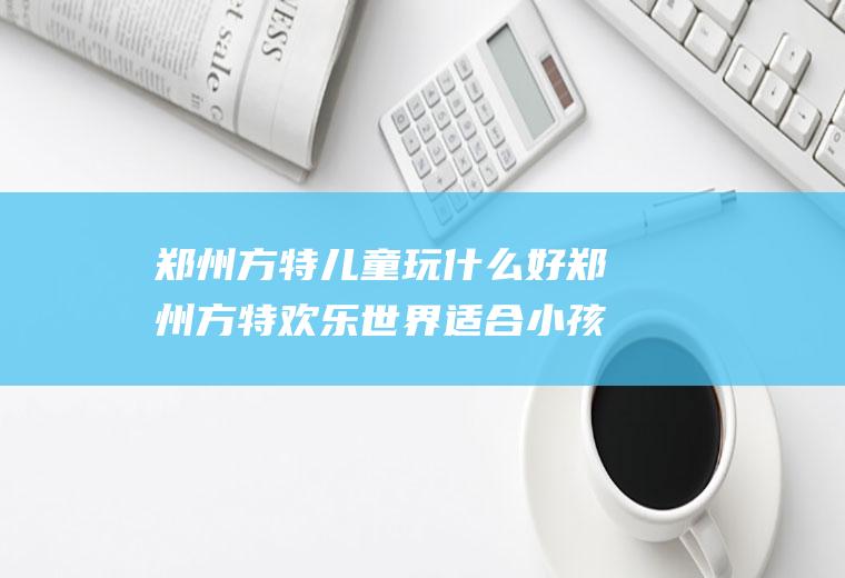 郑州方特儿童玩什么好郑州方特欢乐世界适合小孩玩吗