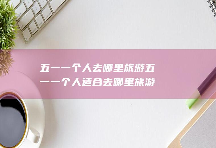 五一一个人去哪里旅游五一一个人适合去哪里旅游散心