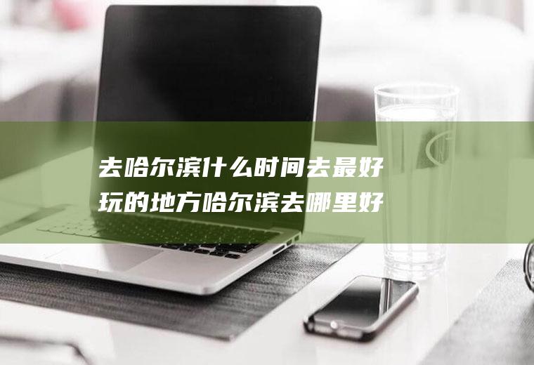 去哈尔滨什么时间去最好玩的地方哈尔滨去哪里好玩