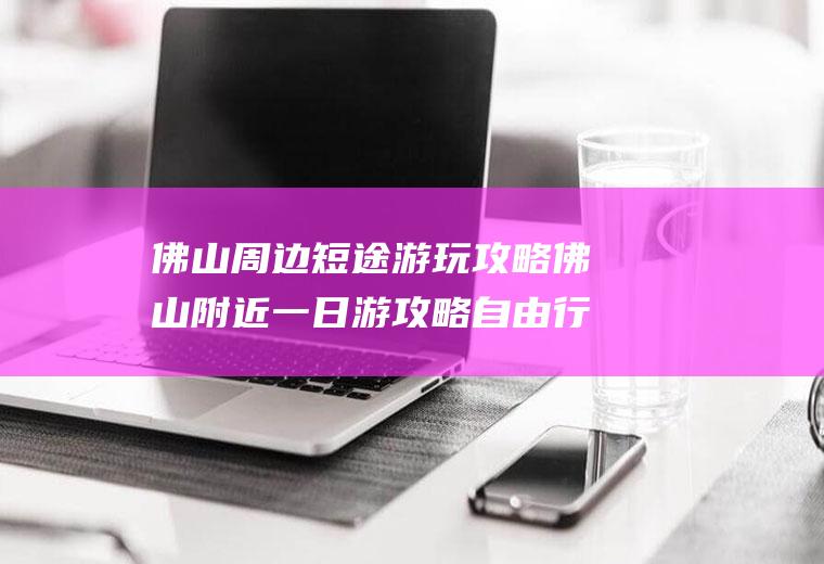 佛山周边短途游玩攻略佛山附近一日游攻略自由行