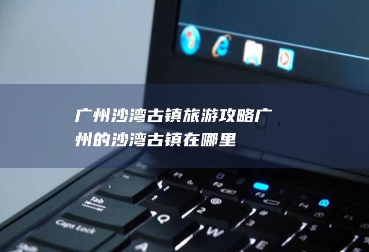 广州沙湾古镇旅游攻略广州的沙湾古镇在哪里