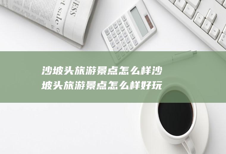 沙坡头旅游景点怎么样沙坡头旅游景点怎么样好玩吗