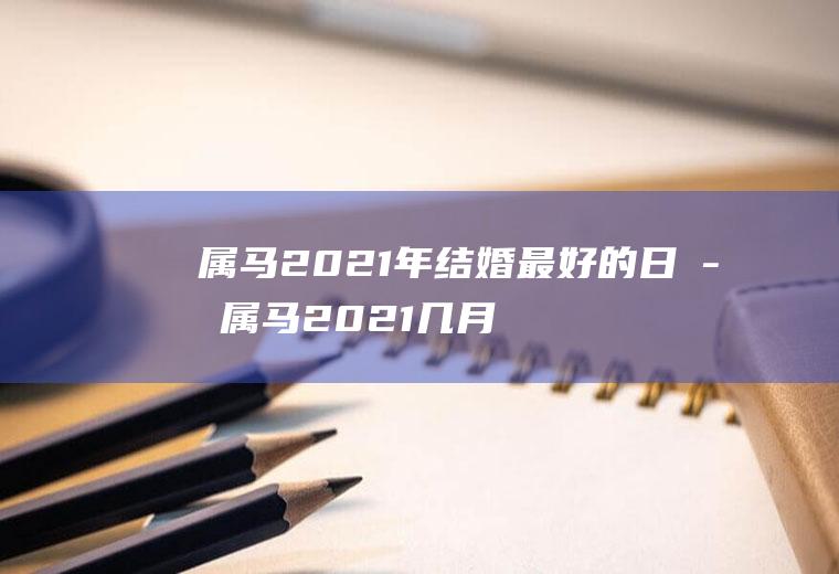 属马2021年结婚最好的日子属马2021几月份结婚最好