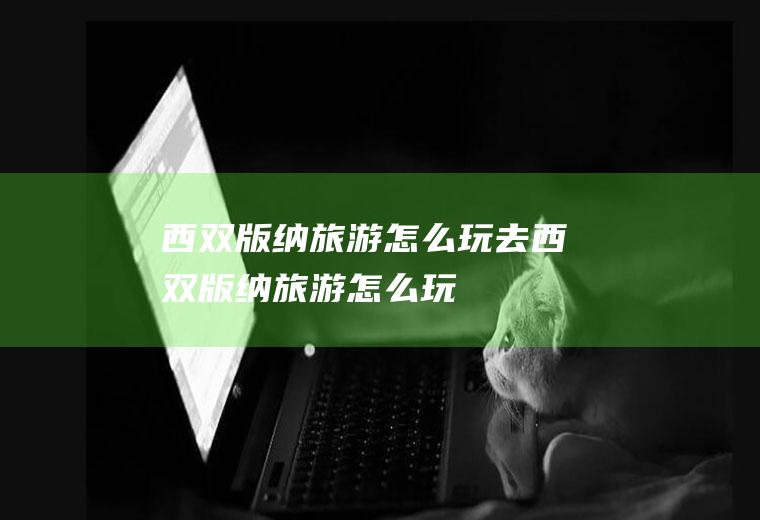 西双版纳旅游怎么玩去西双版纳旅游怎么玩