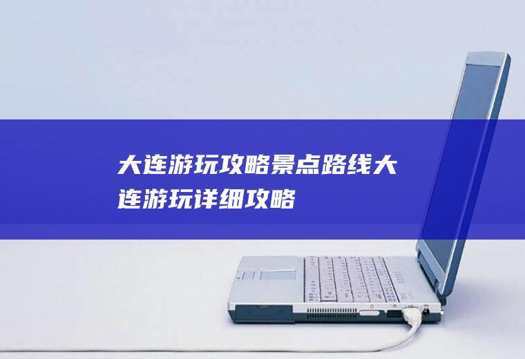 大连游玩攻略景点路线大连游玩详细攻略