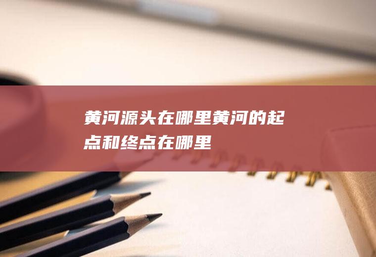 黄河源头在哪里黄河的起点和终点在哪里