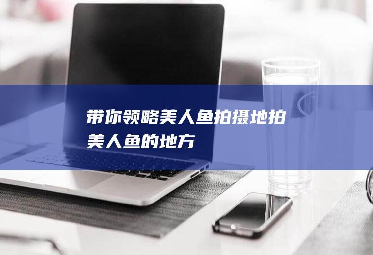带你领略美人鱼拍摄地拍美人鱼的地方