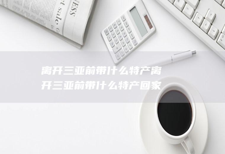 离开三亚前带什么特产离开三亚前带什么特产回家