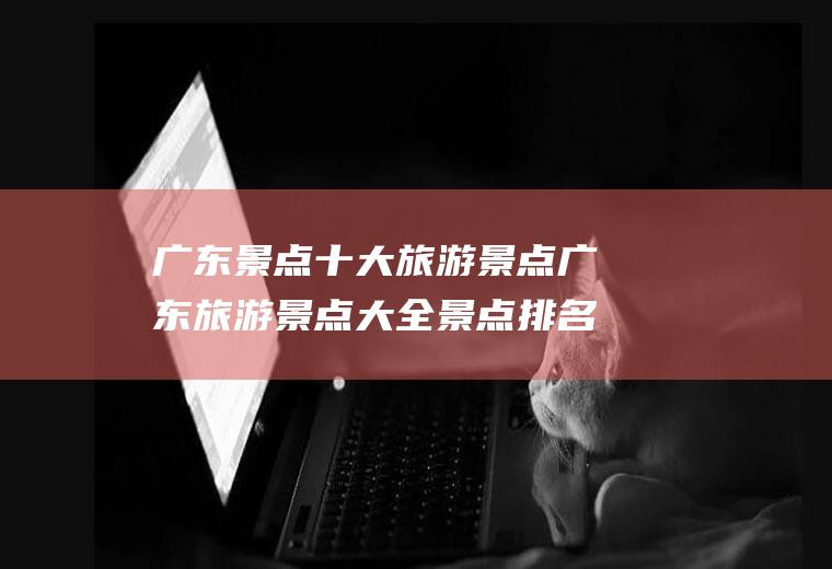 广东景点十大旅游景点广东旅游景点大全景点排名榜