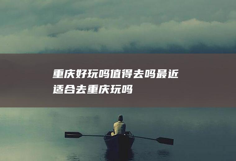 重庆好玩吗值得去吗最近适合去重庆玩吗