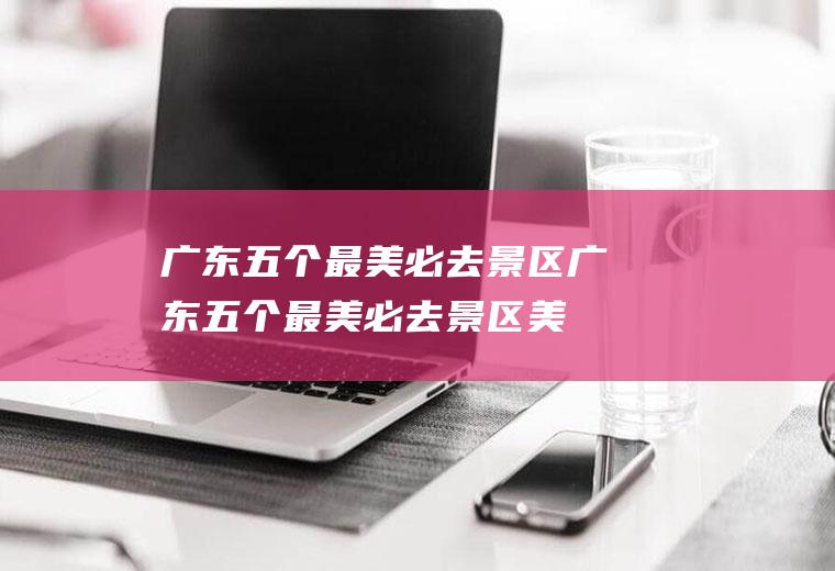 广东五个最美必去景区广东五个最美必去景区美