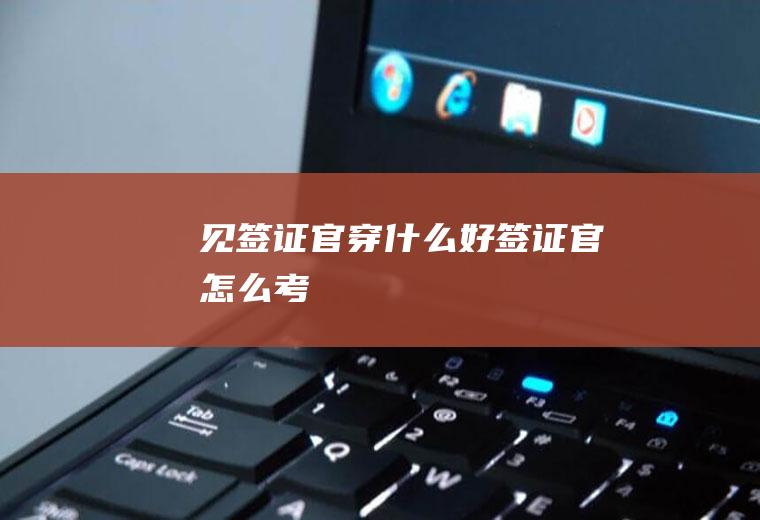 见签证官穿什么好签证官怎么考