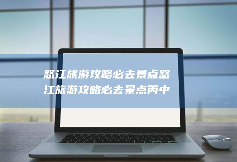 怒江旅游攻略必去景点怒江旅游攻略必去景点丙中洛