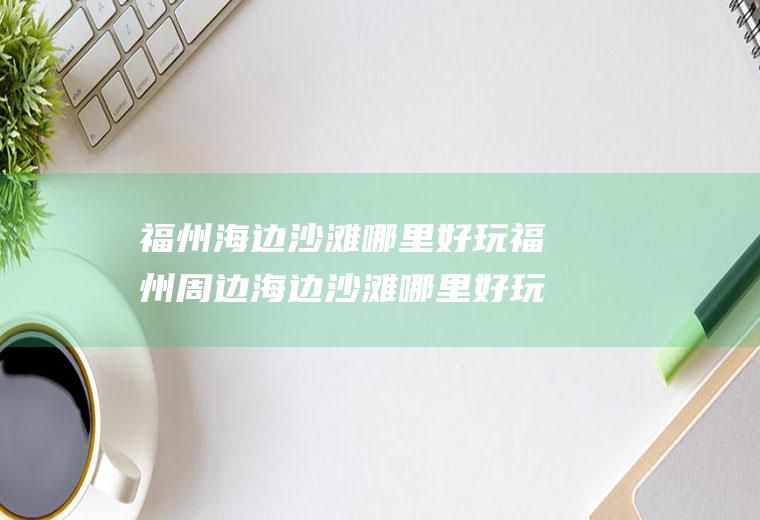 福州海边沙滩哪里好玩福州周边海边沙滩哪里好玩