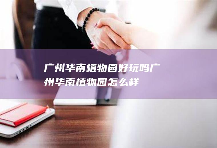 广州华南植物园好玩吗广州华南植物园怎么样
