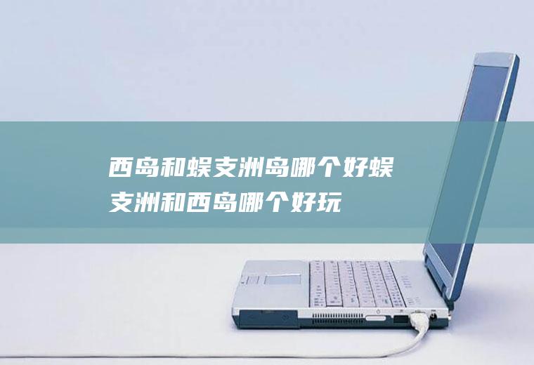 西岛和蜈支洲岛哪个好蜈支洲和西岛哪个好玩