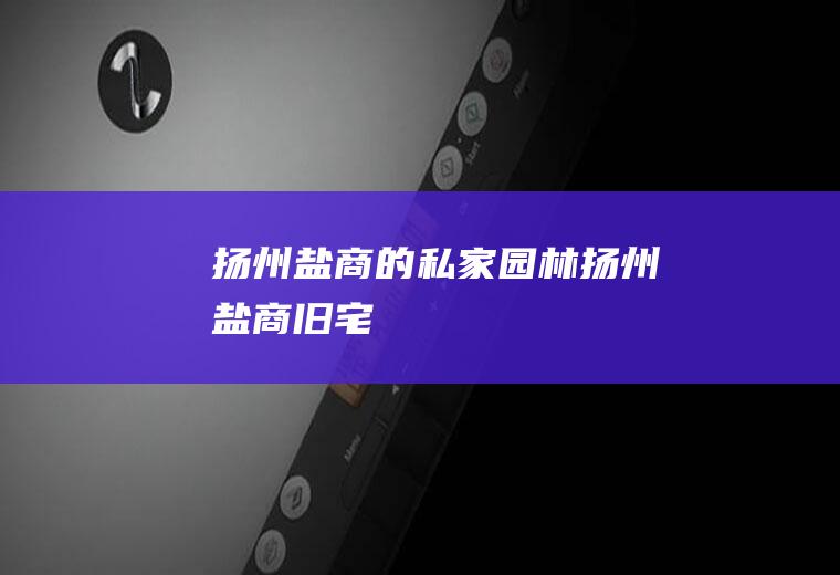 扬州盐商的私家园林扬州盐商旧宅