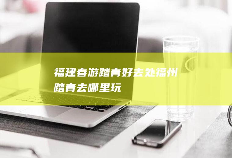 福建春游踏青好去处福州踏青去哪里玩