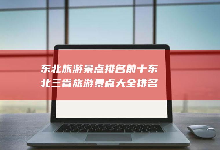 东北旅游景点排名前十东北三省旅游景点大全排名