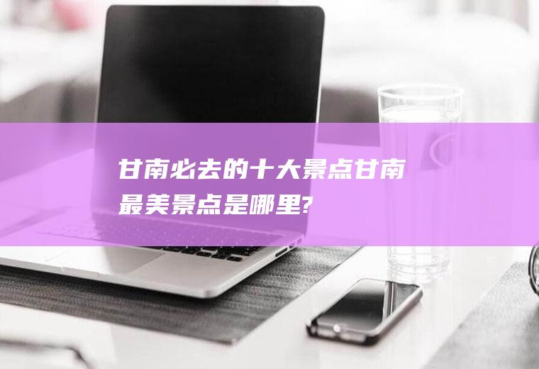 甘南必去的十大景点甘南最美景点是哪里?