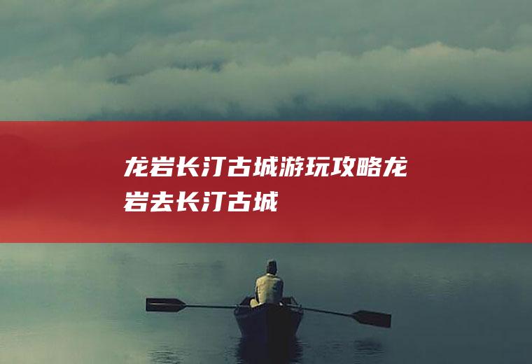 龙岩长汀古城游玩攻略龙岩去长汀古城