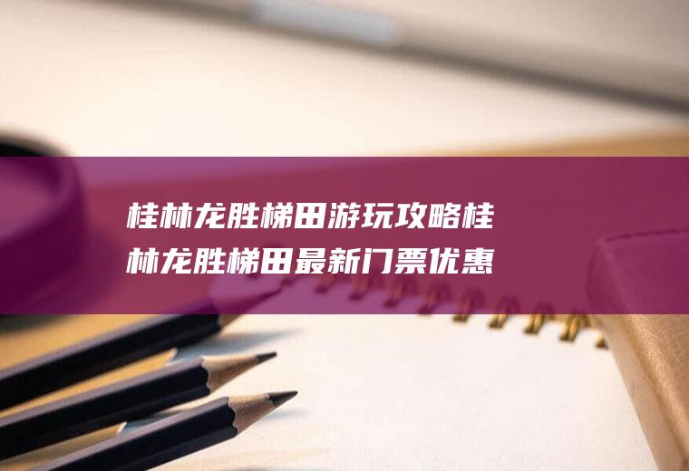 桂林龙胜梯田游玩攻略桂林龙胜梯田最新门票优惠政策