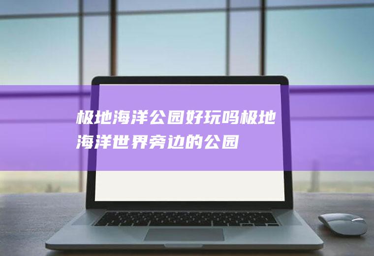 极地海洋公园好玩吗极地海洋世界旁边的公园
