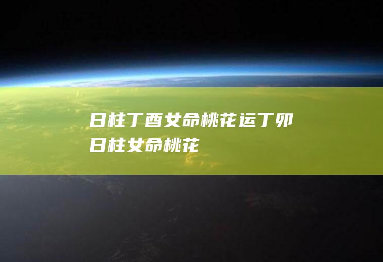 日柱丁酉女命桃花运丁卯日柱女命桃花